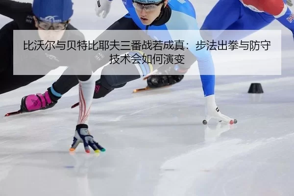 比沃尔与贝特比耶夫三番战若成真：步法出拳与防守技术会如何演变
