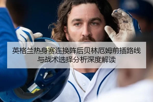 英格兰热身赛连换阵后贝林厄姆前插路线与战术选择分析深度解读