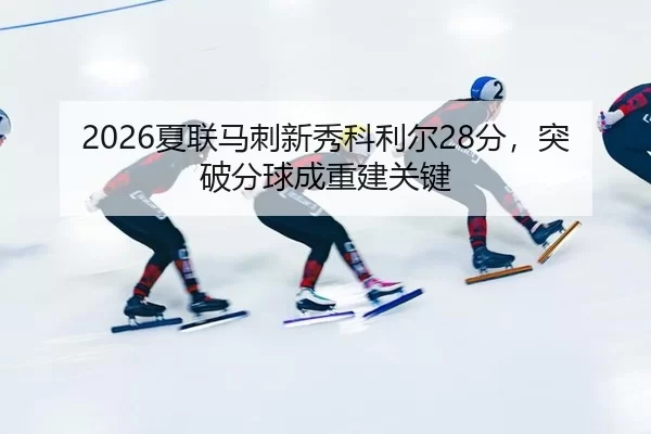 2026夏联马刺新秀科利尔28分，突破分球成重建关键